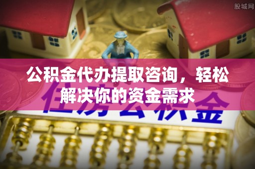 优质公积金代办提取咨询，轻松解决你的资金需求