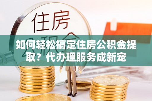 优质如何轻松搞定住房公积金提取？代办理服务成新宠