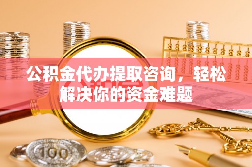 优质公积金代办提取咨询，轻松解决你的资金难题