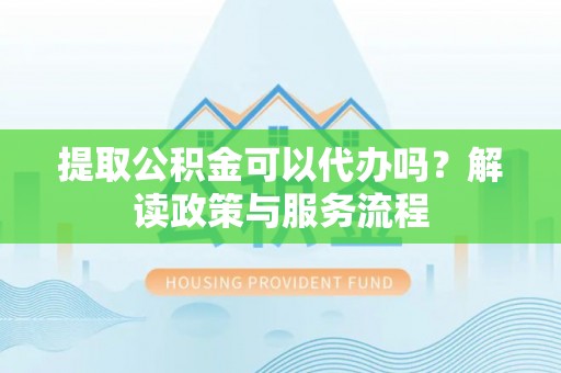 优质提取公积金可以代办吗？解读政策与服务流程