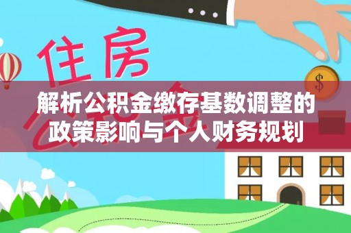 优质解析公积金缴存基数调整的政策影响与个人财务规划