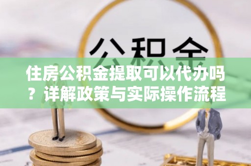 优质住房公积金提取可以代办吗？详解政策与实际操作流程