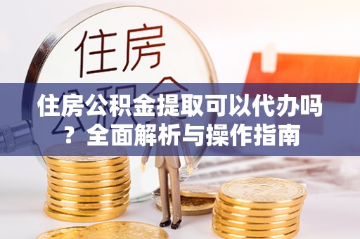 优质住房公积金提取可以代办吗？全面解析与操作指南