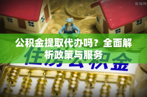 优质公积金提取代办吗？全面解析政策与服务