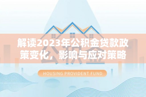 优质解读2023年公积金贷款政策变化，影响与应对策略