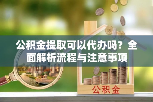 优质公积金提取可以代办吗？全面解析流程与注意事项