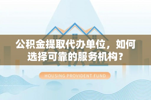 优质公积金提取代办单位，如何选择可靠的服务机构？