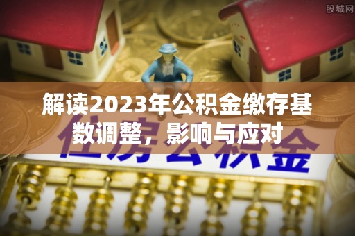 优质解读2023年公积金缴存基数调整，影响与应对