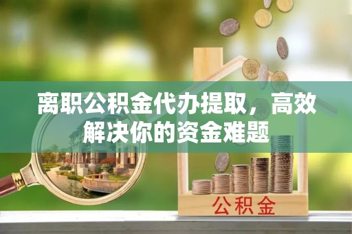 优质离职公积金代办提取，高效解决你的资金难题