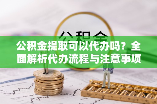 优质公积金提取可以代办吗？全面解析代办流程与注意事项